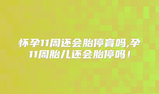 怀孕11周还会胎停育吗,孕11周胎儿还会胎停吗！