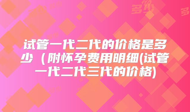 试管一代二代的价格是多少(附怀孕费用明细(试管一代二代三代的价格)