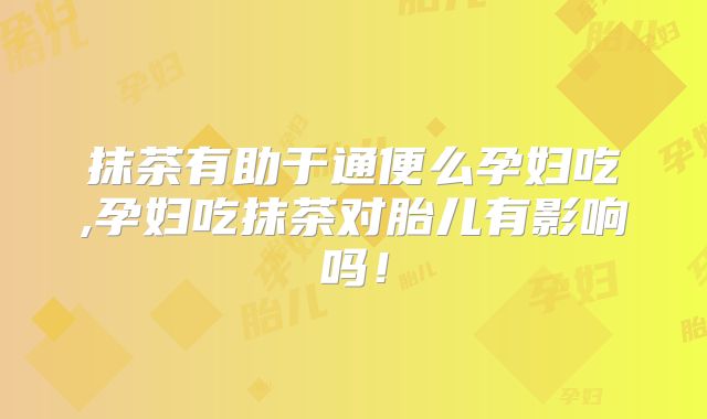 抹茶有助于通便么孕妇吃,孕妇吃抹茶对胎儿有影响吗！