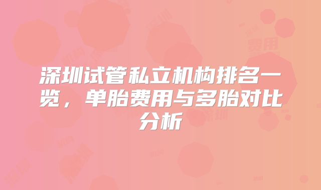 深圳试管私立机构排名一览，单胎费用与多胎对比分析