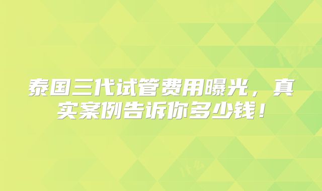 泰国三代试管费用曝光,真实案例告诉你多少钱!