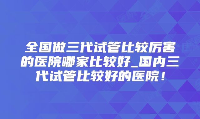 全国做三代试管比较厉害的医院哪家比较好_国内三代试管比较好的医院！