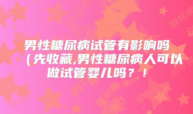 男性糖尿病试管有影响吗(先收藏,男性糖尿病人可以做试管婴儿吗?!