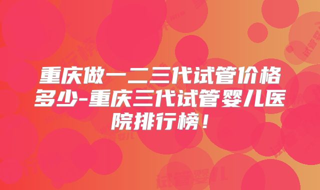 重庆做一二三代试管价格多少-重庆三代试管婴儿医院排行榜！