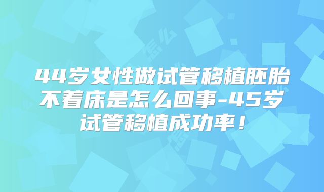 44岁女性做试管移植胚胎不着床是怎么回事-45岁试管移植成功率！