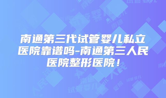 南通第三代试管婴儿私立医院靠谱吗-南通第三人民医院整形医院!
