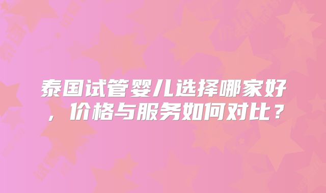 泰国试管婴儿选择哪家好，价格与服务如何对比？