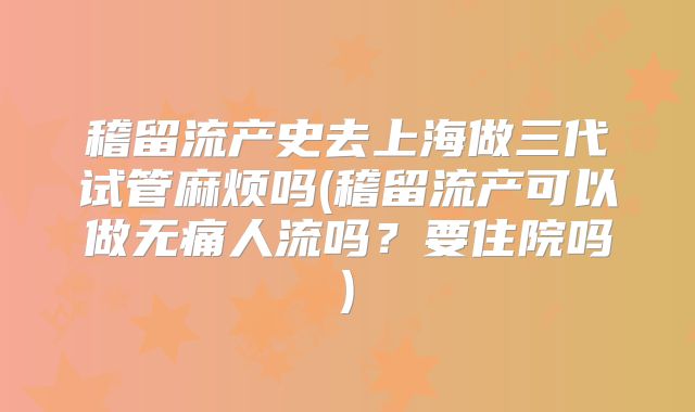 稽留流产史去上海做三代试管麻烦吗(稽留流产可以做无痛人流吗？要住院吗)