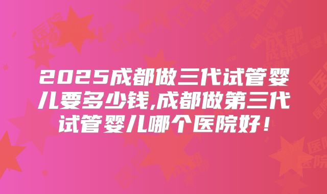 2025成都做三代试管婴儿要多少钱,成都做第三代试管婴儿哪个医院好!