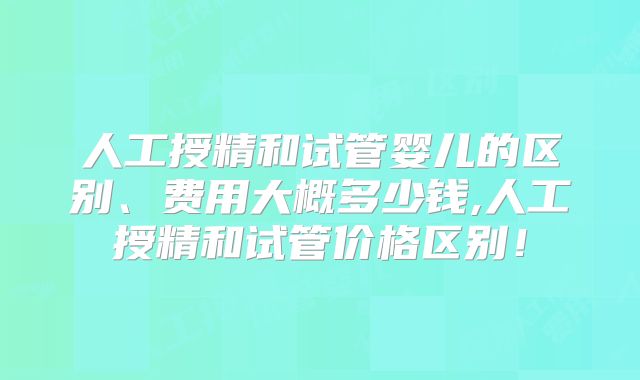 人工授精和试管婴儿的区别、费用大概多少钱,人工授精和试管价格区别！