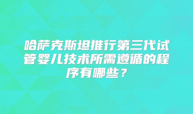 哈萨克斯坦推行第三代试管婴儿技术所需遵循的程序有哪些？