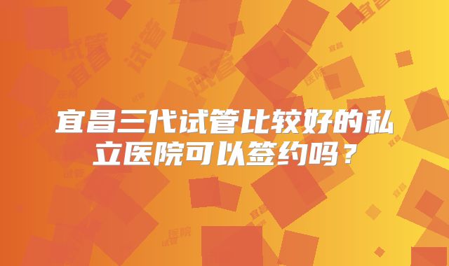 宜昌三代试管比较好的私立医院可以签约吗?