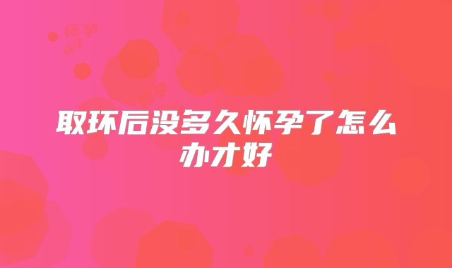 取环后没多久怀孕了怎么办才好
