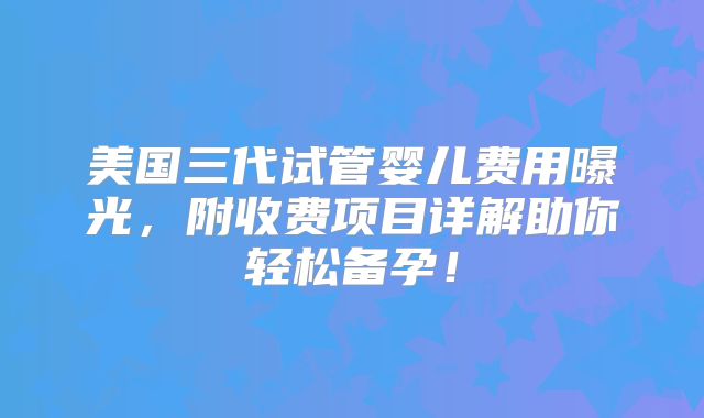 美国三代试管婴儿费用曝光,附收费项目详解助你轻松备孕!