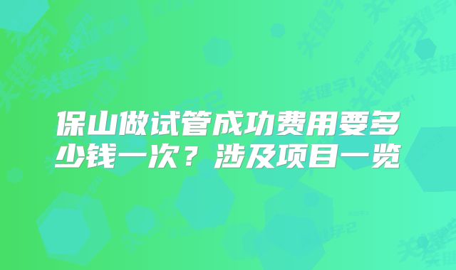 保山做试管成功费用要多少钱一次？涉及项目一览