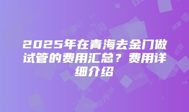 2025年在青海去金门做试管的费用汇总？费用详细介绍