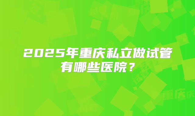 2025年重庆私立做试管有哪些医院？