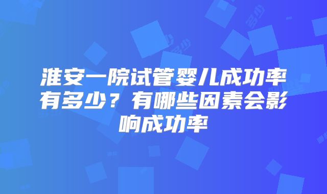 淮安一院试管婴儿成功率有多少？有哪些因素会影响成功率