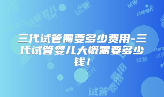 三代试管需要多少费用-三代试管婴儿大概需要多少钱！