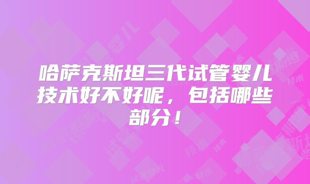 哈萨克斯坦三代试管婴儿技术好不好呢,包括哪些部分!