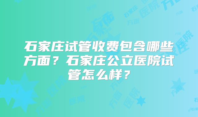 石家庄试管收费包含哪些方面?石家庄公立医院试管怎么样?