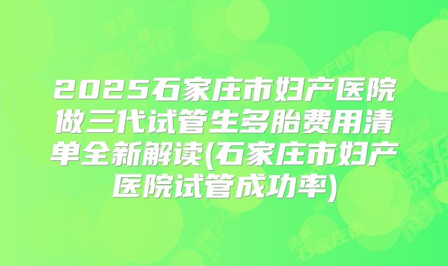 2025石家庄市妇产医院做三代试管生多胎费用清单全新解读(石家庄市妇产医院试管成功率)