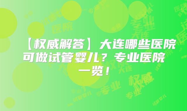 【权威解答】大连哪些医院可做试管婴儿?专业医院一览!