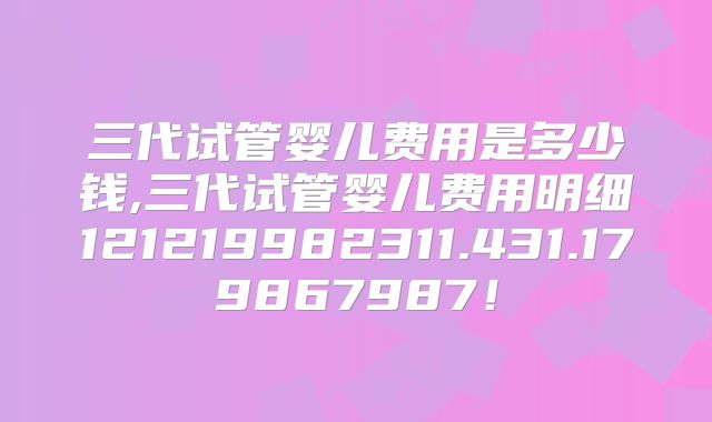 三代试管婴儿费用是多少钱,三代试管婴儿费用明细121219982311.431.179867987!