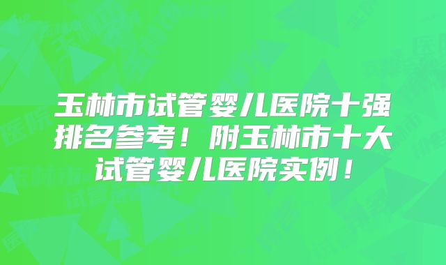玉林市试管婴儿医院十强排名参考!附玉林市十大试管婴儿医院实例!