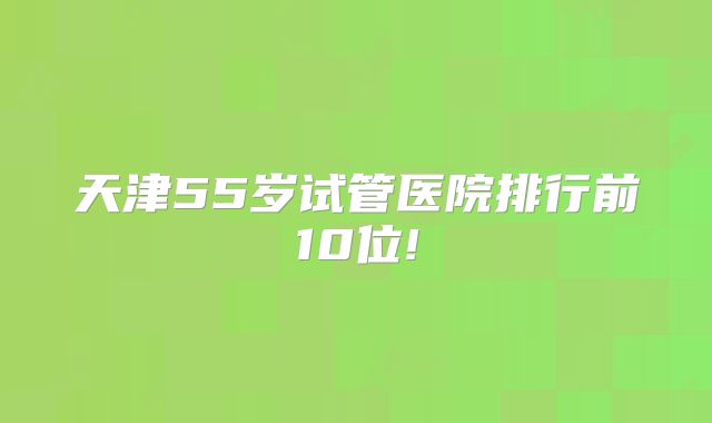 天津55岁试管医院排行前10位!