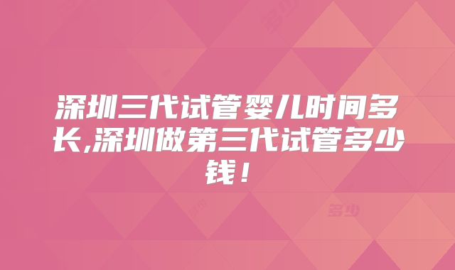 深圳三代试管婴儿时间多长,深圳做第三代试管多少钱！