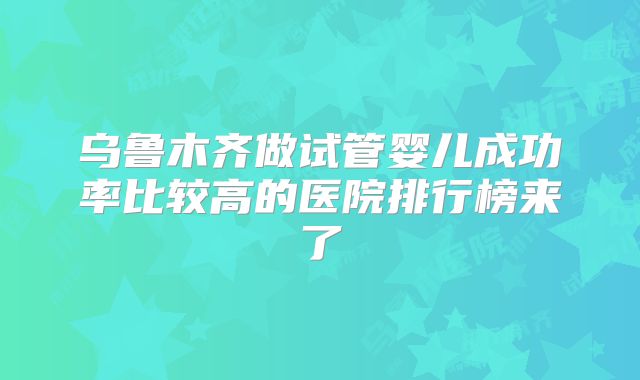 乌鲁木齐做试管婴儿成功率比较高的医院排行榜来了