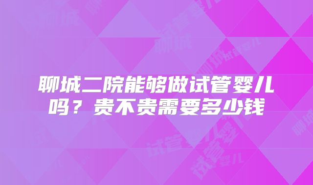 聊城二院能够做试管婴儿吗?贵不贵需要多少钱