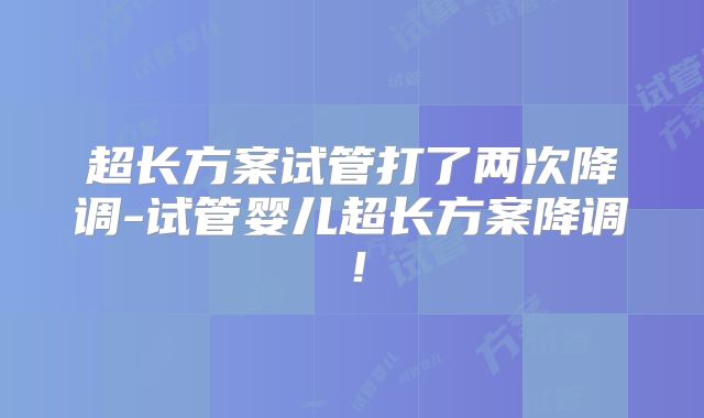 超长方案试管打了两次降调-试管婴儿超长方案降调!