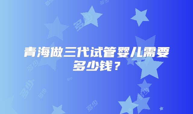 青海做三代试管婴儿需要多少钱?