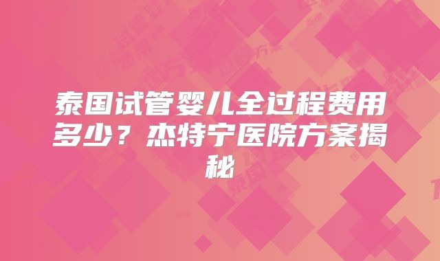 泰国试管婴儿全过程费用多少?杰特宁医院方案揭秘