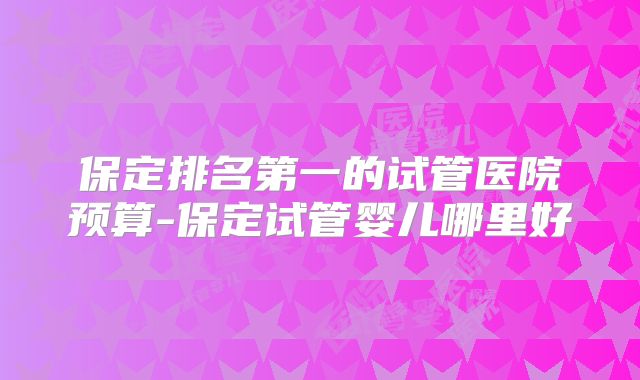 保定排名第一的试管医院预算-保定试管婴儿哪里好