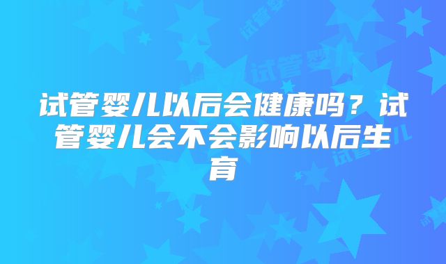 试管婴儿以后会健康吗?试管婴儿会不会影响以后生育