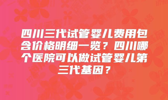 四川三代试管婴儿费用包含价格明细一览?四川哪个医院可以做试管婴儿第三代基因?