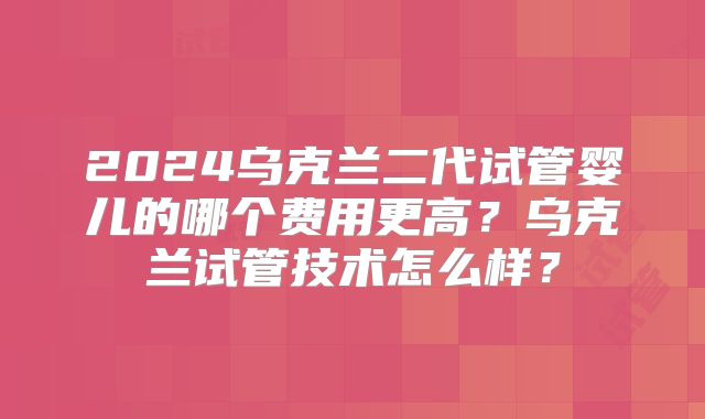 2024乌克兰二代试管婴儿的哪个费用更高？乌克兰试管技术怎么样？