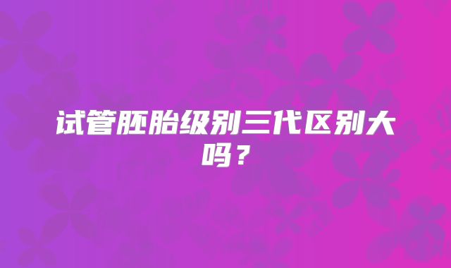 试管胚胎级别三代区别大吗？