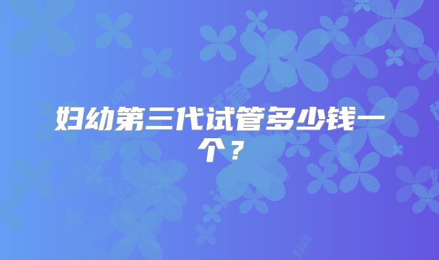 妇幼第三代试管多少钱一个？
