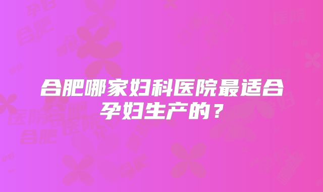 合肥哪家妇科医院最适合孕妇生产的？