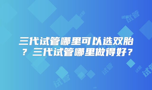 三代试管哪里可以选双胎?三代试管哪里做得好?