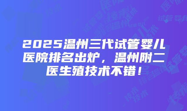 2025温州三代试管婴儿医院排名出炉，温州附二医生殖技术不错！