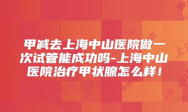 甲减去上海中山医院做一次试管能成功吗-上海中山医院治疗甲状腺怎么样!