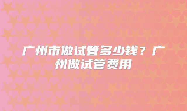 广州市做试管多少钱?广州做试管费用