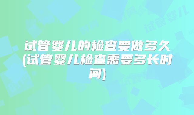 试管婴儿的检查要做多久(试管婴儿检查需要多长时间)