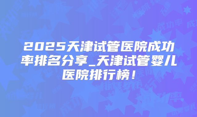 2025天津试管医院成功率排名分享_天津试管婴儿医院排行榜！