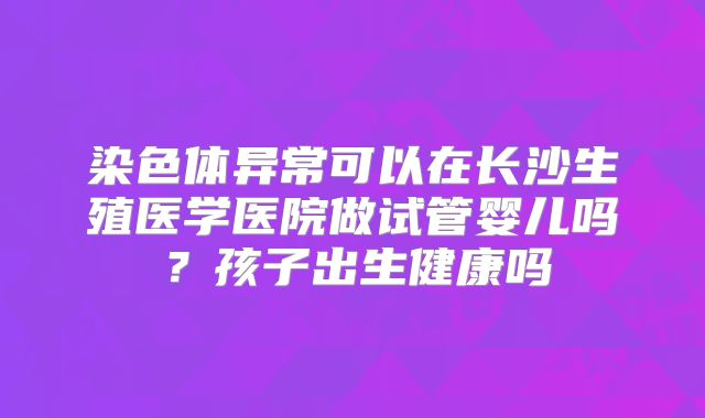 染色体异常可以在长沙生殖医学医院做试管婴儿吗？孩子出生健康吗